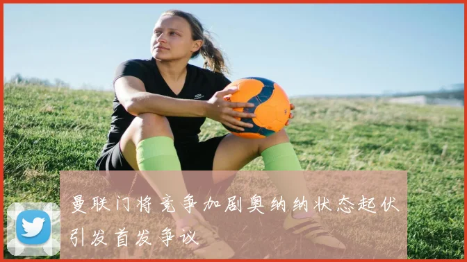 曼联门将竞争加剧奥纳纳状态起伏引发首发争议