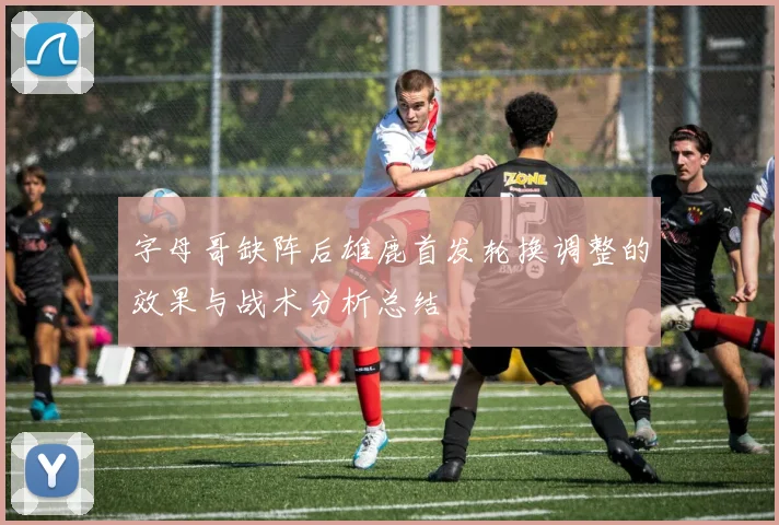 字母哥缺阵后雄鹿首发轮换调整的效果与战术分析总结