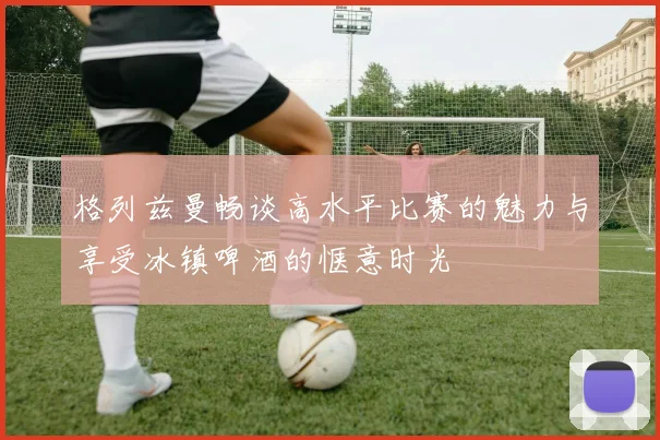 格列兹曼畅谈高水平比赛的魅力与享受冰镇啤酒的惬意时光