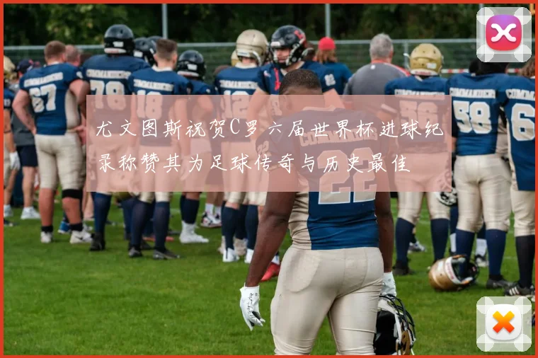 尤文图斯祝贺C罗六届世界杯进球纪录称赞其为足球传奇与历史最佳