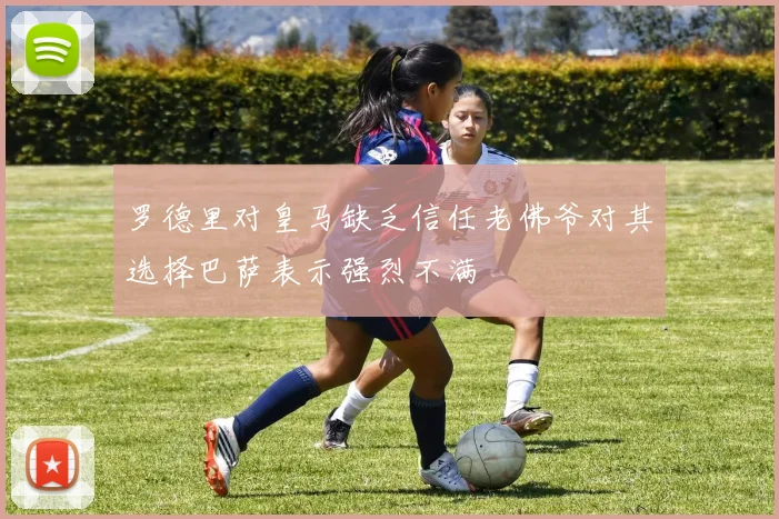 罗德里对皇马缺乏信任老佛爷对其选择巴萨表示强烈不满