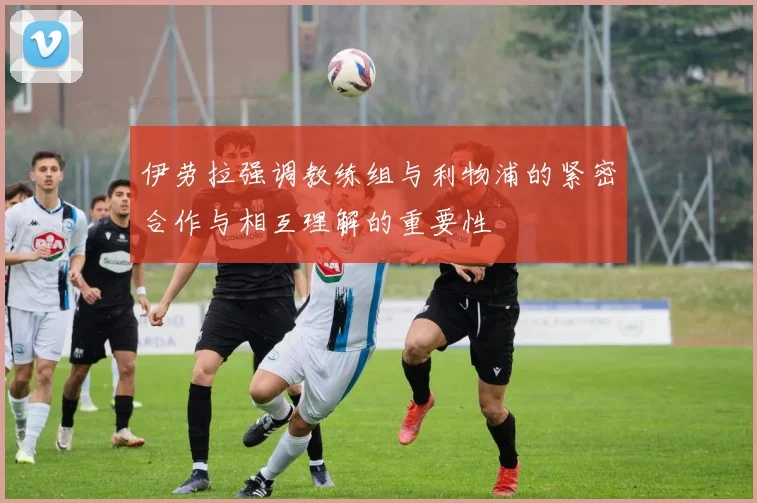 伊劳拉强调教练组与利物浦的紧密合作与相互理解的重要性