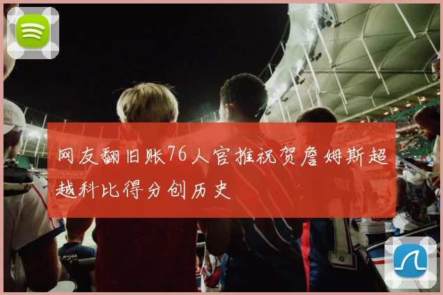 网友翻旧账76人官推祝贺詹姆斯超越科比得分创历史