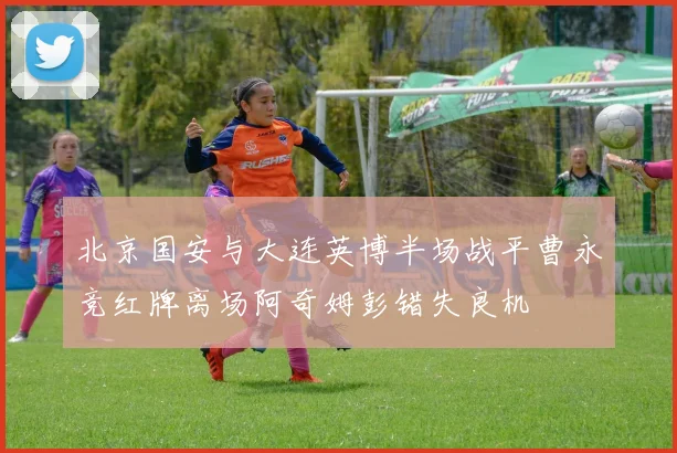 北京国安与大连英博半场战平曹永竞红牌离场阿奇姆彭错失良机