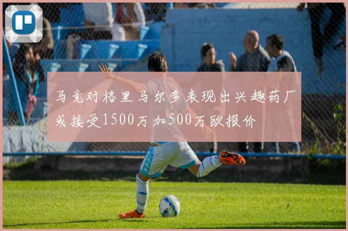 马竞对格里马尔多表现出兴趣药厂或接受1500万加500万欧报价
