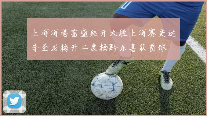 上海海港富盛经开大胜上海赛更达李圣龙梅开二度杨黔东喜获首球