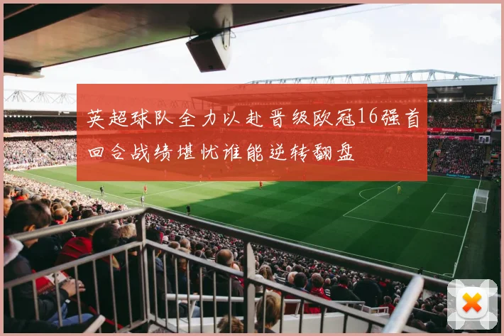 英超球队全力以赴晋级欧冠16强首回合战绩堪忧谁能逆转翻盘
