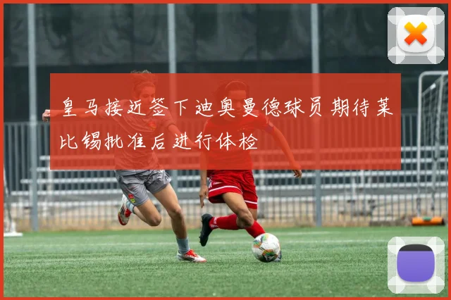 皇马接近签下迪奥曼德球员期待莱比锡批准后进行体检