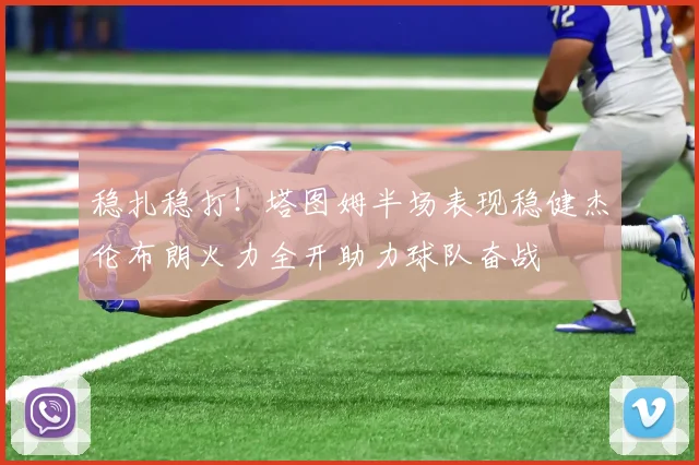 稳扎稳打！塔图姆半场表现稳健杰伦布朗火力全开助力球队奋战