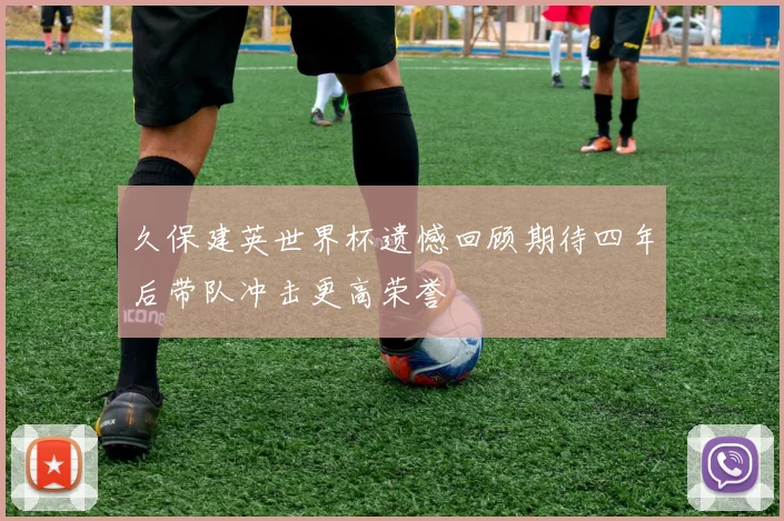久保建英世界杯遗憾回顾期待四年后带队冲击更高荣誉