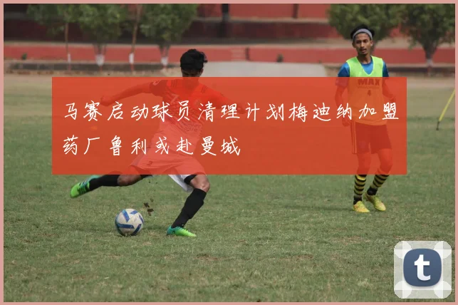 马赛启动球员清理计划梅迪纳加盟药厂鲁利或赴曼城