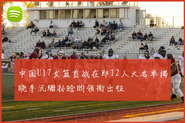 中国U17女篮首战在即12人大名单揭晓李沅珊孙晗昀领衔出征