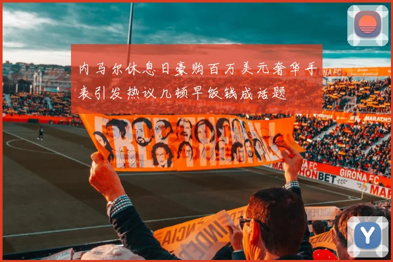 内马尔休息日豪购百万美元奢华手表引发热议几顿早饭钱成话题