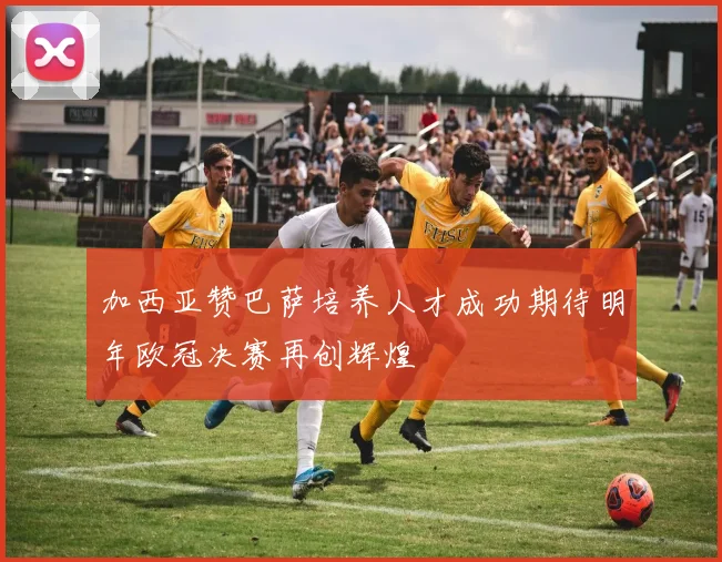 加西亚赞巴萨培养人才成功期待明年欧冠决赛再创辉煌