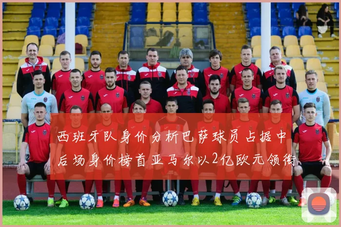 西班牙队身价分析巴萨球员占据中后场身价榜首亚马尔以2亿欧元领衔