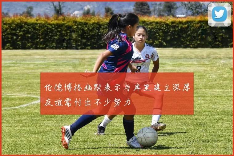 伦德博格幽默表示与库里建立深厚友谊需付出不少努力