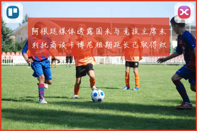 阿根廷媒体透露国米与竞技主席米利托商谈卡博尼租期延长已取得积极进展
