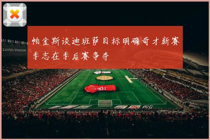 帕金斯谈迪班萨目标明确奇才新赛季志在季后赛争夺