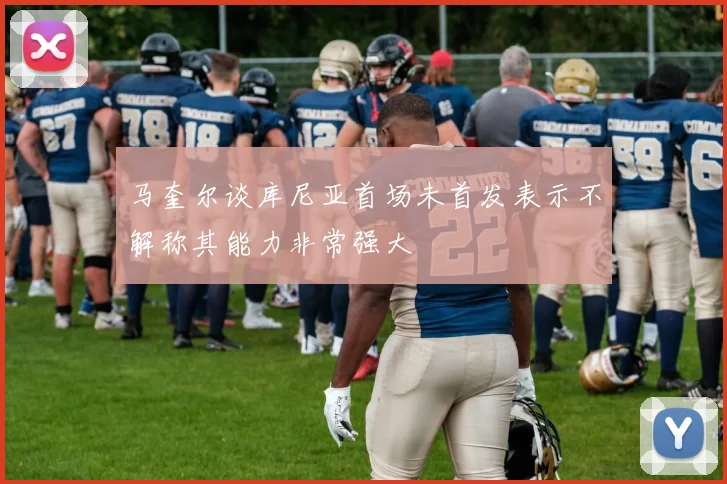 马奎尔谈库尼亚首场未首发表示不解称其能力非常强大
