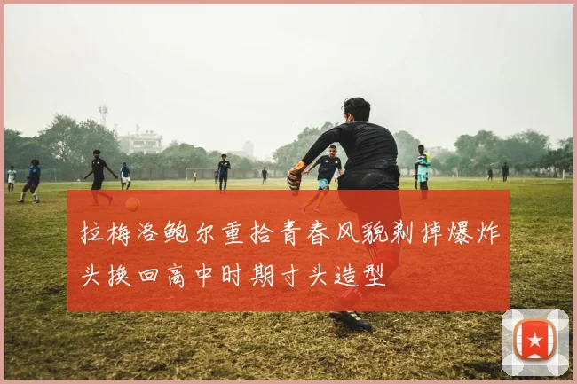拉梅洛鲍尔重拾青春风貌剃掉爆炸头换回高中时期寸头造型