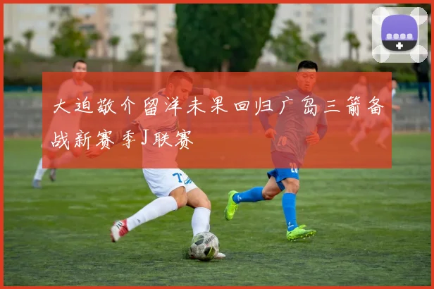 大迫敬介留洋未果回归广岛三箭备战新赛季J联赛