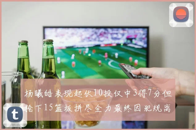 杨曦皓表现起伏10投仅中3得7分但抢下15篮板拼尽全力最终因犯规离场