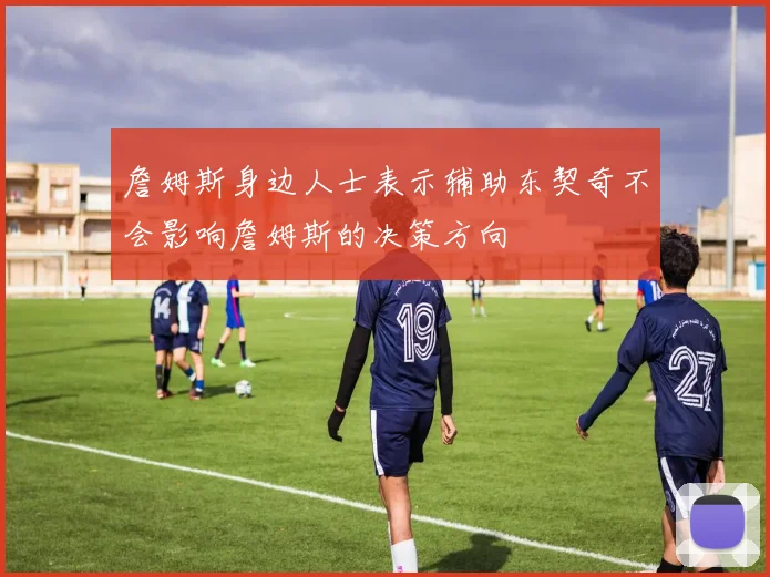 詹姆斯身边人士表示辅助东契奇不会影响詹姆斯的决策方向