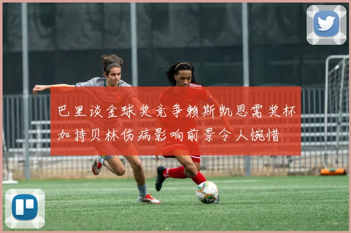 巴里谈金球奖竞争赖斯凯恩需奖杯加持贝林伤病影响前景令人惋惜
