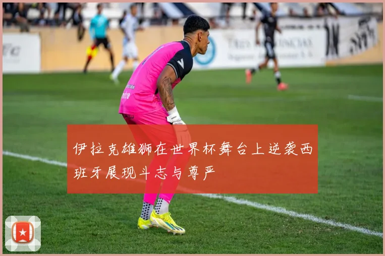 伊拉克雄狮在世界杯舞台上逆袭西班牙展现斗志与尊严