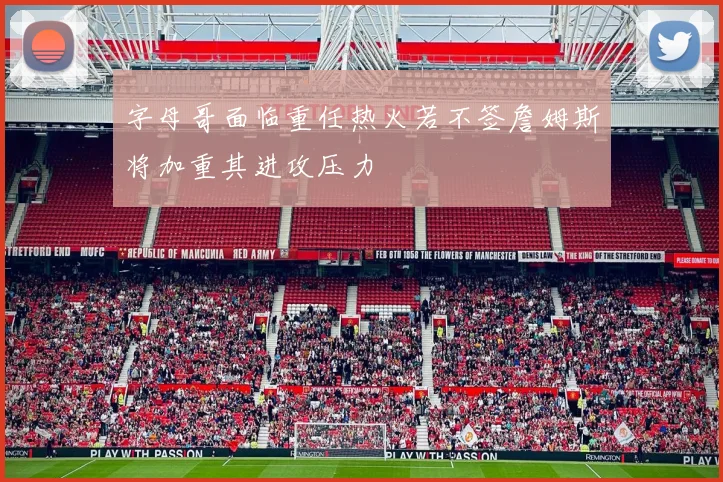 字母哥面临重任热火若不签詹姆斯将加重其进攻压力
