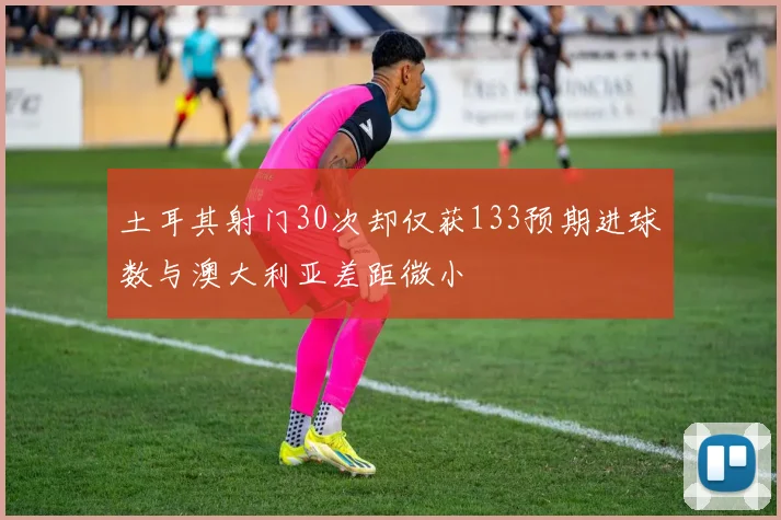 土耳其射门30次却仅获133预期进球数与澳大利亚差距微小