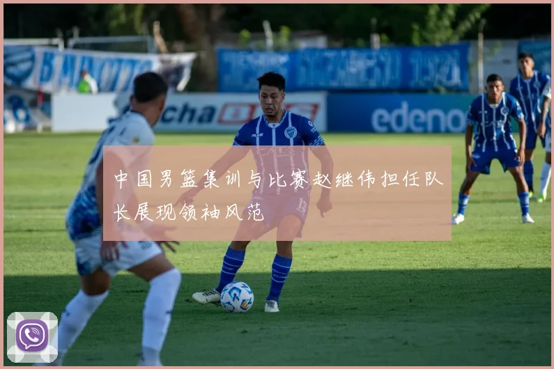 中国男篮集训与比赛赵继伟担任队长展现领袖风范