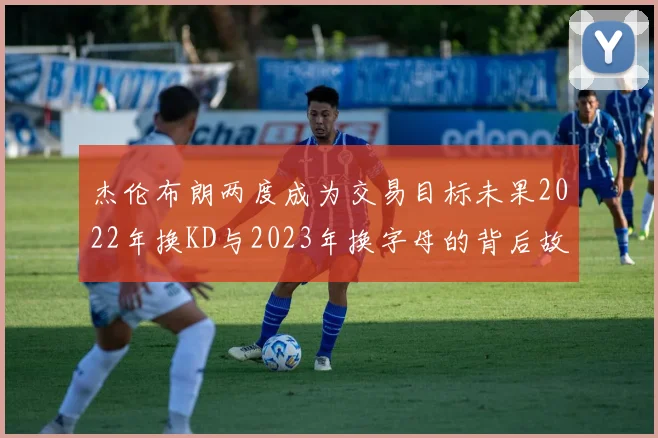 杰伦布朗两度成为交易目标未果2022年换KD与2023年换字母的背后故事
